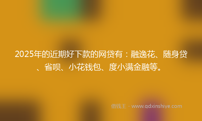 2025年的近期好下款的网贷有：融逸花、随身贷、省呗、小花钱包、度小满金融等。
