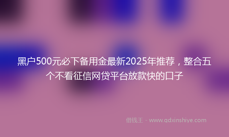 黑户500元必下备用金最新2025年推荐，整合五个不看征信网贷平台放款快的口子
