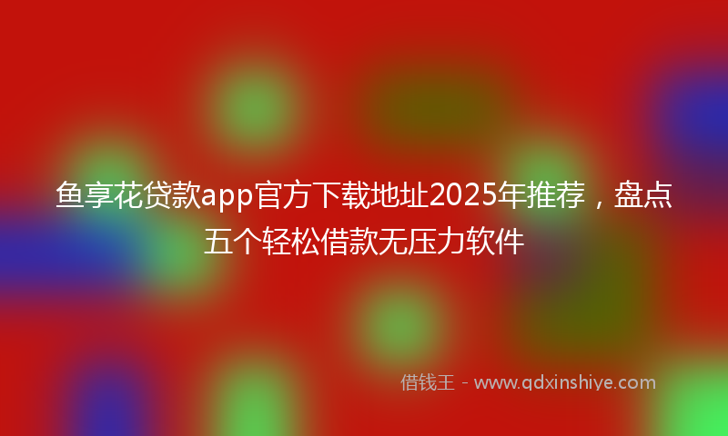 鱼享花贷款app官方下载地址2025年推荐，盘点五个轻松借款无压力软件