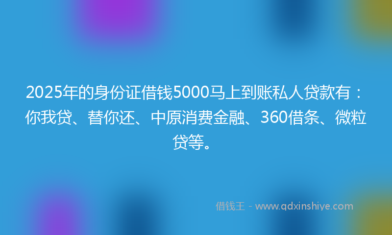2025年的身份证借钱5000马上到账私人贷款有：你我贷、替你还、中原消费金融、360借条、微粒贷等。