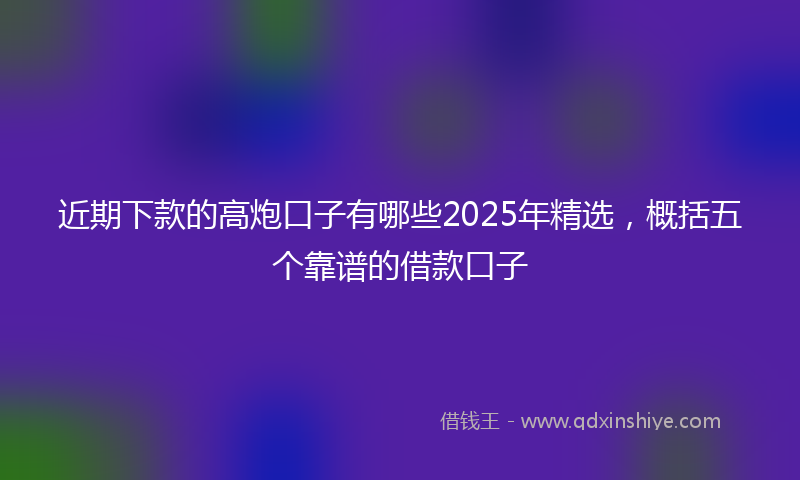 近期下款的高炮口子有哪些2025年精选，概括五个靠谱的借款口子