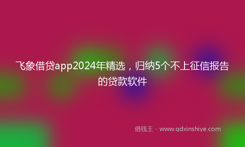 飞象借贷app2024年精选，归纳5个不上征信报告的贷款软件