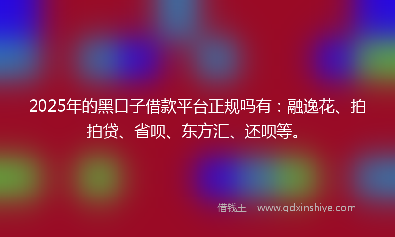 2025年的黑口子借款平台正规吗有：融逸花、拍拍贷、省呗、东方汇、还呗等。