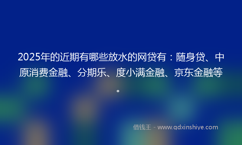 2025年的近期有哪些放水的网贷有：随身贷、中原消费金融、分期乐、度小满金融、京东金融等。