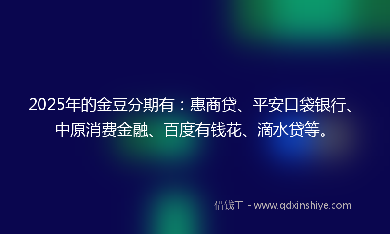 2025年的金豆分期有：惠商贷、平安口袋银行、中原消费金融、百度有钱花、滴水贷等。