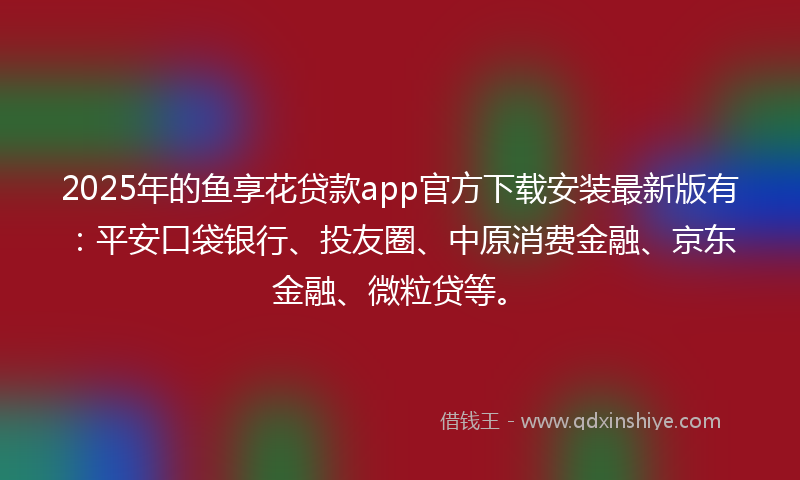 2025年的鱼享花贷款app官方下载安装最新版有：平安口袋银行、投友圈、中原消费金融、京东金融、微粒贷等。
