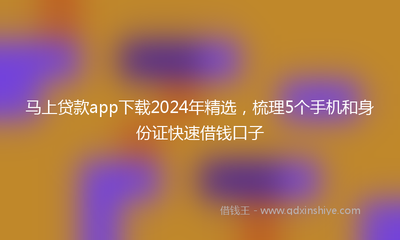 马上贷款app下载2024年精选，梳理5个手机和身份证快速借钱口子
