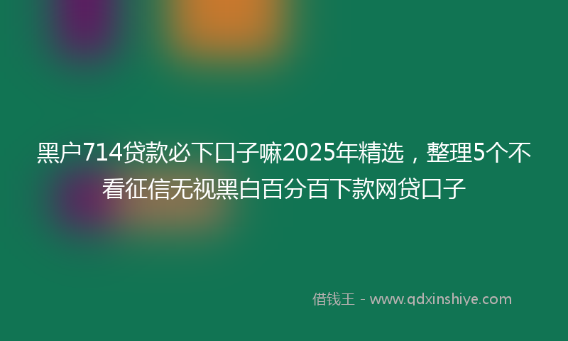 黑户714贷款必下口子嘛2025年精选，整理5个不看征信无视黑白百分百下款网贷口子