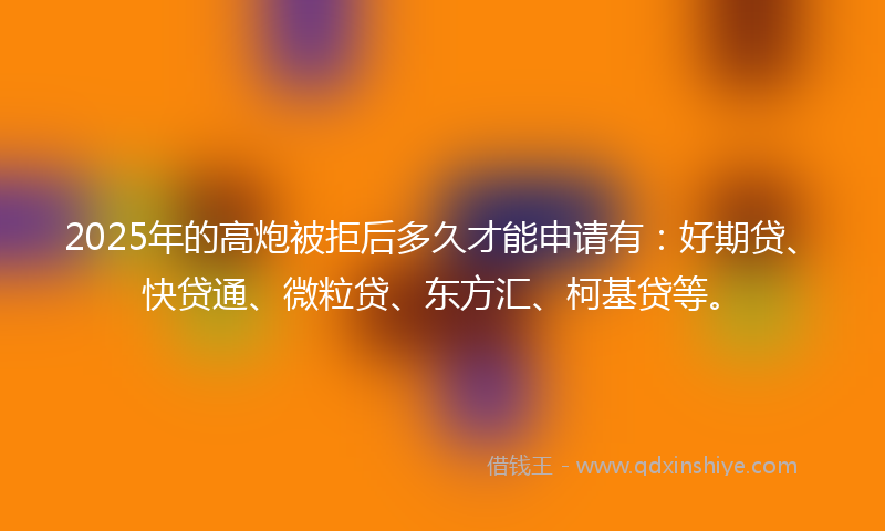 2025年的高炮被拒后多久才能申请有：好期贷、快贷通、微粒贷、东方汇、柯基贷等。