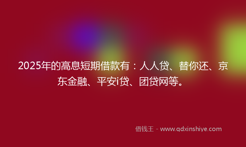2025年的高息短期借款有：人人贷、替你还、京东金融、平安i贷、团贷网等。