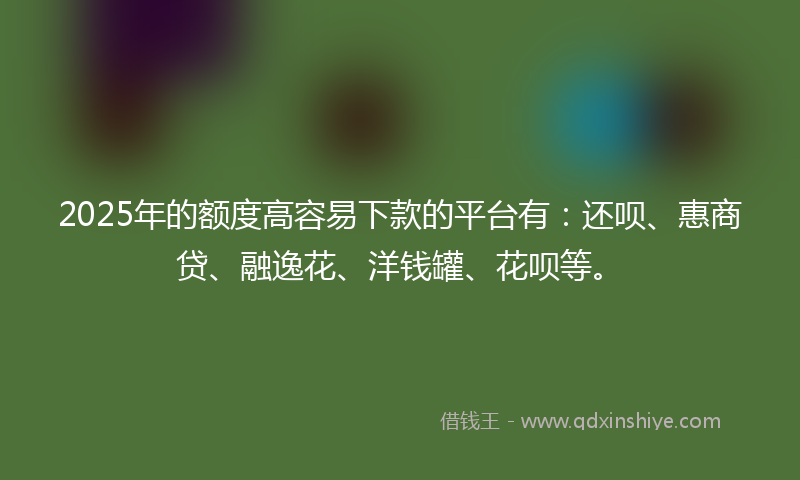 2025年的额度高容易下款的平台有：还呗、惠商贷、融逸花、洋钱罐、花呗等。