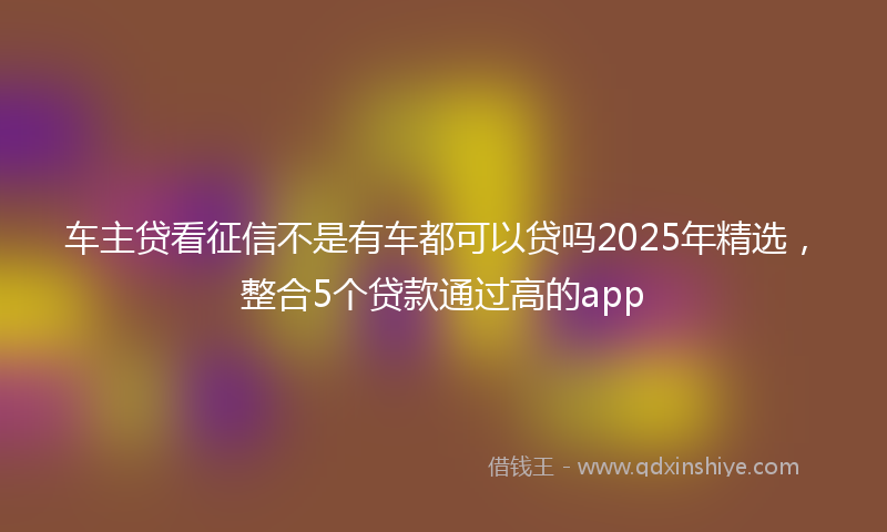 车主贷看征信不是有车都可以贷吗2025年精选，整合5个贷款通过高的app