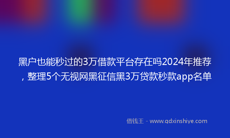 黑户也能秒过的3万借款平台存在吗2024年推荐，整理5个无视网黑征信黑3万贷款秒款app名单