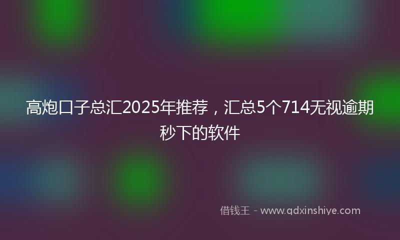 高炮口子总汇2025年推荐，汇总5个714无视逾期秒下的软件