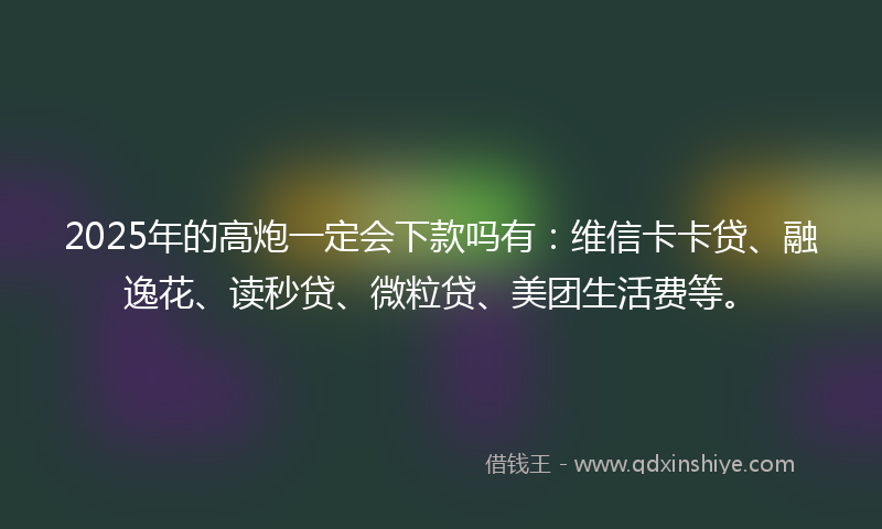 2025年的高炮一定会下款吗有：维信卡卡贷、融逸花、读秒贷、微粒贷、美团生活费等。