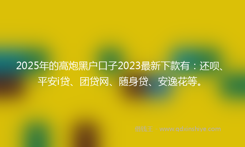 2025年的高炮黑户口子2023最新下款有：还呗、平安i贷、团贷网、随身贷、安逸花等。