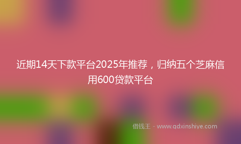 近期14天下款平台2025年推荐，归纳五个芝麻信用600贷款平台