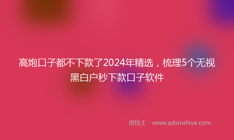 高炮口子都不下款了2024年精选，梳理5个无视黑白户秒下款口子软件