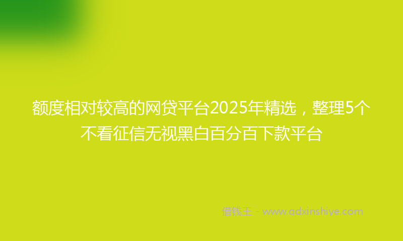 额度相对较高的网贷平台2025年精选，整理5个不看征信无视黑白百分百下款平台