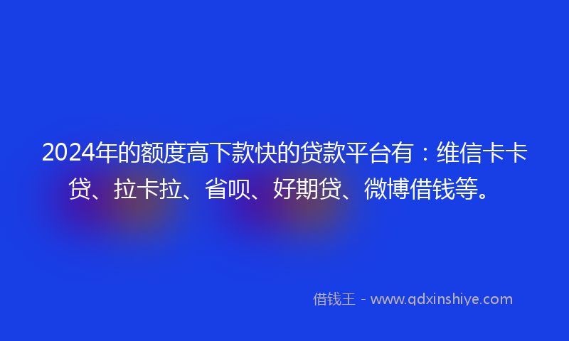2024年的额度高下款快的贷款平台有：维信卡卡贷、拉卡拉、省呗、好期贷、微博借钱等。
