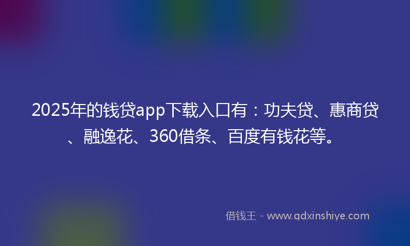 2025年的钱贷app下载入口有：功夫贷、惠商贷、融逸花、360借条、百度有钱花等。