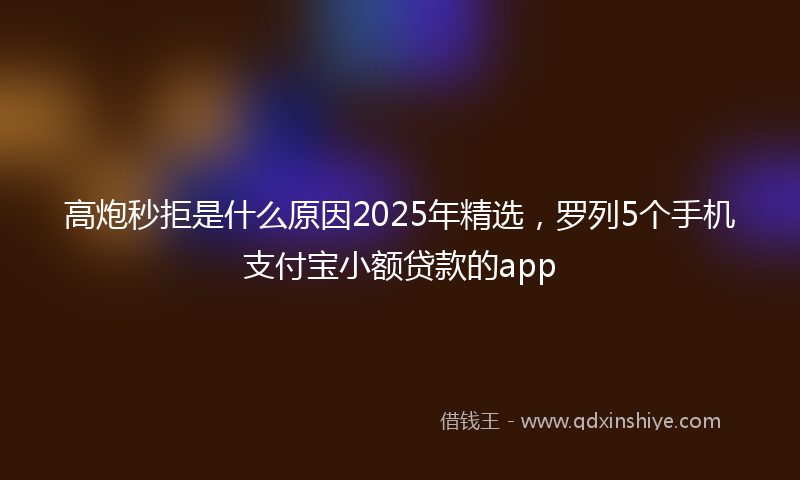 高炮秒拒是什么原因2025年精选，罗列5个手机支付宝小额贷款的app