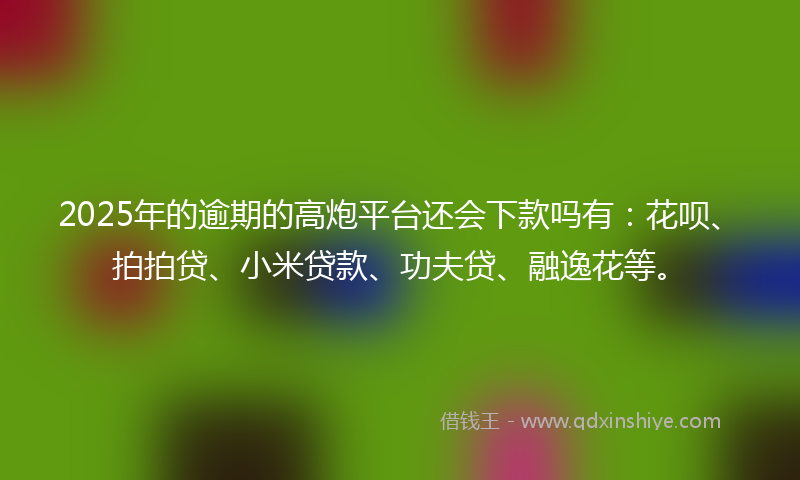 2025年的逾期的高炮平台还会下款吗有：花呗、拍拍贷、小米贷款、功夫贷、融逸花等。