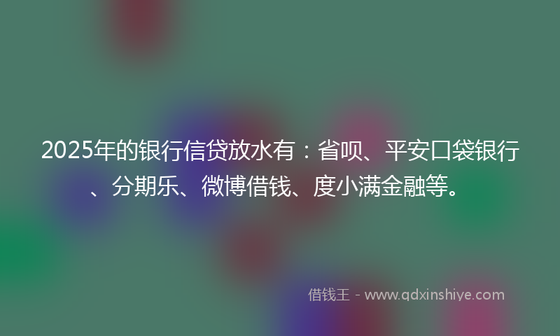 2025年的银行信贷放水有：省呗、平安口袋银行、分期乐、微博借钱、度小满金融等。