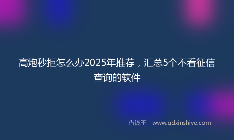 高炮秒拒怎么办2025年推荐，汇总5个不看征信查询的软件