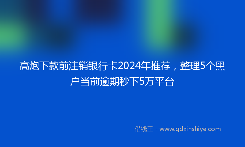 高炮下款前注销银行卡2024年推荐，整理5个黑户当前逾期秒下5万平台