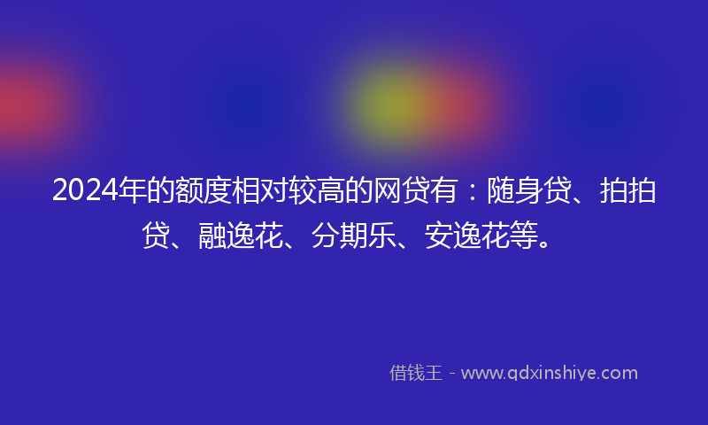2024年的额度相对较高的网贷有：随身贷、拍拍贷、融逸花、分期乐、安逸花等。