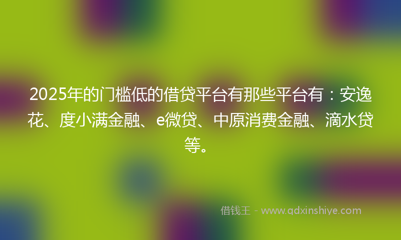 2025年的门槛低的借贷平台有那些平台有：安逸花、度小满金融、e微贷、中原消费金融、滴水贷等。