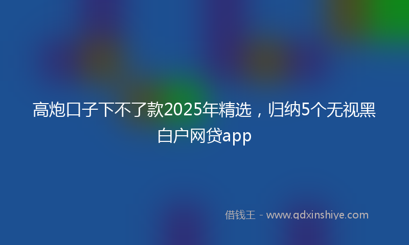 高炮口子下不了款2025年精选，归纳5个无视黑白户网贷app