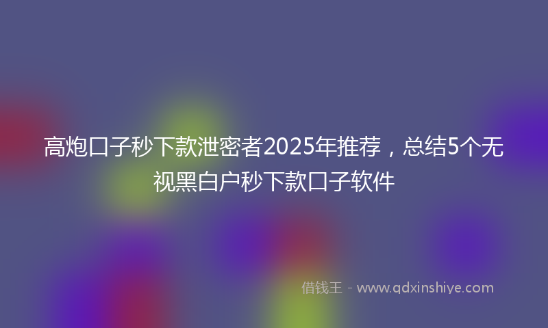 高炮口子秒下款泄密者2025年推荐，总结5个无视黑白户秒下款口子软件