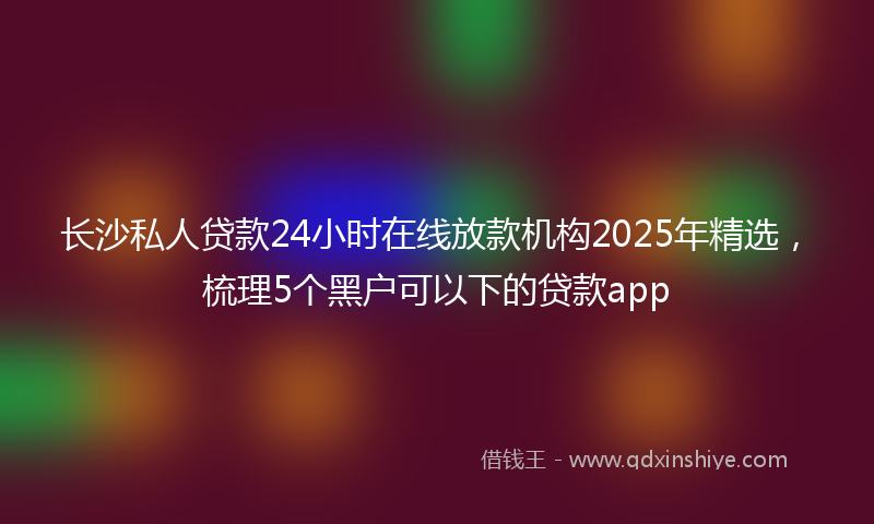 长沙私人贷款24小时在线放款机构2025年精选，梳理5个黑户可以下的贷款app