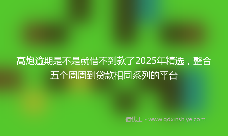 高炮逾期是不是就借不到款了2025年精选，整合五个周周到贷款相同系列的平台