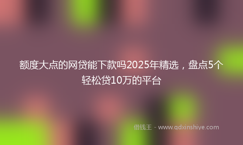 额度大点的网贷能下款吗2025年精选，盘点5个轻松贷10万的平台