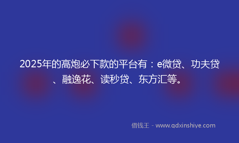 2025年的高炮必下款的平台有：e微贷、功夫贷、融逸花、读秒贷、东方汇等。
