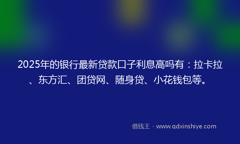 2025年的银行最新贷款口子利息高吗有：拉卡拉、东方汇、团贷网、随身贷、小花钱包等。