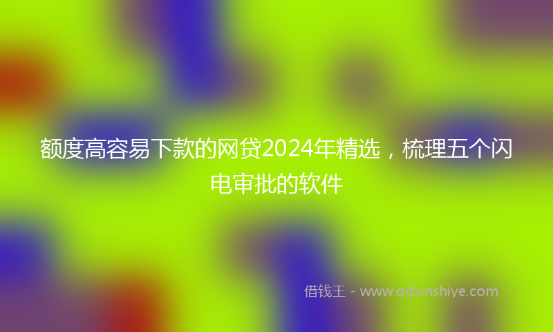 额度高容易下款的网贷2024年精选，梳理五个闪电审批的软件