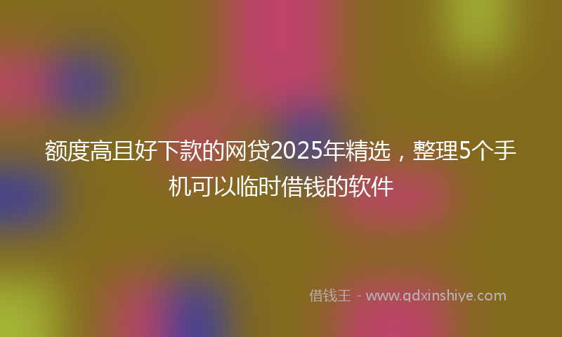额度高且好下款的网贷2025年精选，整理5个手机可以临时借钱的软件