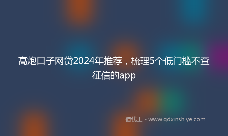 高炮口子网贷2024年推荐，梳理5个低门槛不查征信的app