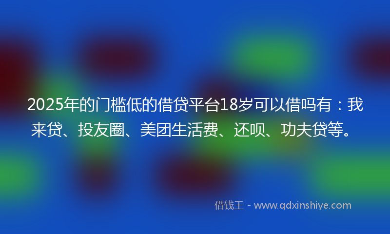 2025年的门槛低的借贷平台18岁可以借吗有：我来贷、投友圈、美团生活费、还呗、功夫贷等。