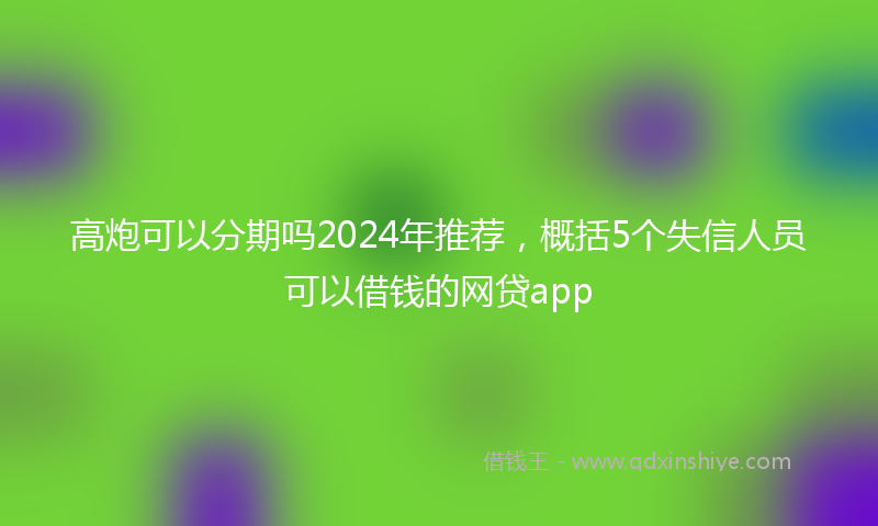高炮可以分期吗2024年推荐，概括5个失信人员可以借钱的网贷app