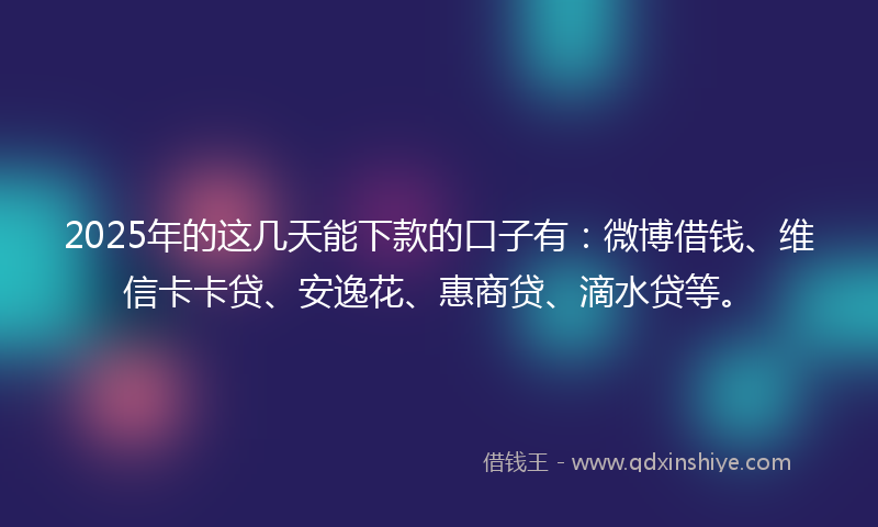 2025年的这几天能下款的口子有：微博借钱、维信卡卡贷、安逸花、惠商贷、滴水贷等。