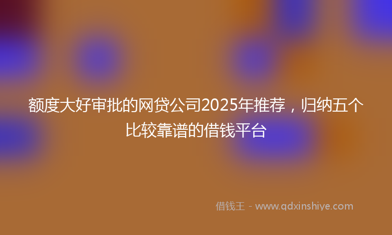 额度大好审批的网贷公司2025年推荐，归纳五个比较靠谱的借钱平台