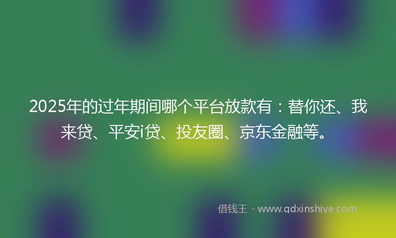 2025年的过年期间哪个平台放款有：替你还、我来贷、平安i贷、投友圈、京东金融等。