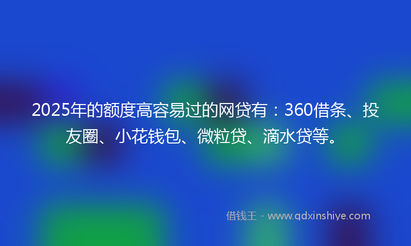 2025年的额度高容易过的网贷有：360借条、投友圈、小花钱包、微粒贷、滴水贷等。