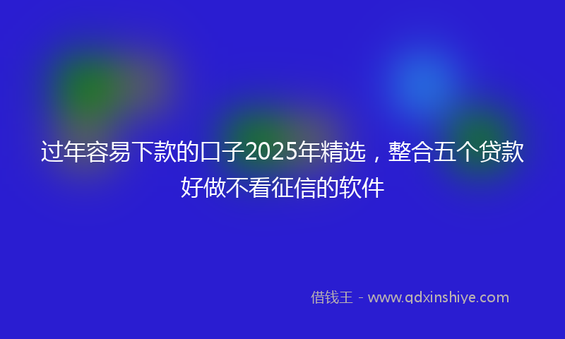 过年容易下款的口子2025年精选，整合五个贷款好做不看征信的软件