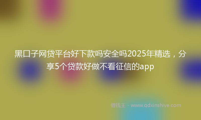 黑口子网贷平台好下款吗安全吗2025年精选，分享5个贷款好做不看征信的app